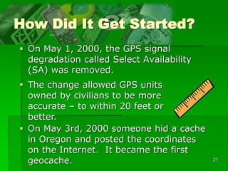 21
How Did It Get Started?
 On May 1, 2000, the GPS signal
degradation called Select Availability
(SA) was removed.
 The change allowed GPS units
owned by civilians to be more
accurate – to within 20 feet or
better.
 On May 3rd, 2000 someone hid a cache
in Oregon and posted the coordinates
on the Internet. It became the first
geocache.
 