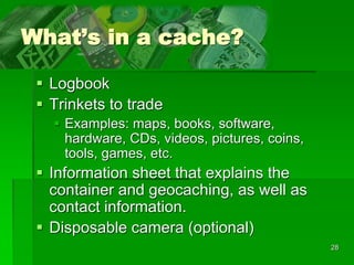28
What’s in a cache?
 Logbook
 Trinkets to trade
 Examples: maps, books, software,
hardware, CDs, videos, pictures, coins,
tools, games, etc.
 Information sheet that explains the
container and geocaching, as well as
contact information.
 Disposable camera (optional)
 