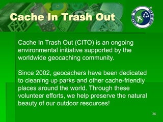 Cache In Trash Out
36
Cache In Trash Out (CITO) is an ongoing
environmental initiative supported by the
worldwide geocaching community.
Since 2002, geocachers have been dedicated
to cleaning up parks and other cache-friendly
places around the world. Through these
volunteer efforts, we help preserve the natural
beauty of our outdoor resources!
 