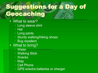 Suggestions for a Day of
Geocaching
 What to wear?
 Long sleeve shirt
 Hat
 Long pants
 Sturdy walking/hiking shoes
 Bug repellent
 What to bring?
 Water
 Walking Stick
 Snacks
 Map
 Cell Phone
 GPS w/extra batteries or charger
 