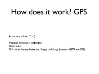 Accuracy  (5 tot 10 m) Position minimal 4 satellites  Clear view Not under heavy trees and large buildings (newest GPS are OK) How does it work? GPS 