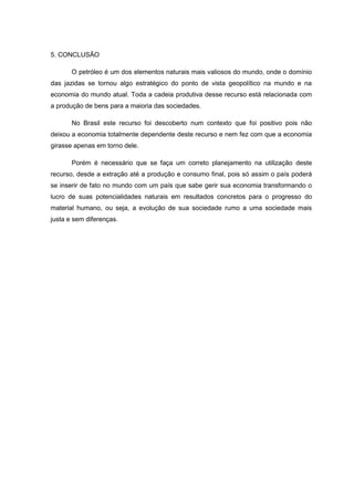5. CONCLUSÃO

       O petróleo é um dos elementos naturais mais valiosos do mundo, onde o domínio
das jazidas se tornou algo estratégico do ponto de vista geopolítico na mundo e na
economia do mundo atual. Toda a cadeia produtiva desse recurso está relacionada com
a produção de bens para a maioria das sociedades.

       No Brasil este recurso foi descoberto num contexto que foi positivo pois não
deixou a economia totalmente dependente deste recurso e nem fez com que a economia
girasse apenas em torno dele.

       Porém é necessário que se faça um correto planejamento na utilização deste
recurso, desde a extração até a produção e consumo final, pois só assim o país poderá
se inserir de fato no mundo com um país que sabe gerir sua economia transformando o
lucro de suas potencialidades naturais em resultados concretos para o progresso do
material humano, ou seja, a evolução de sua sociedade rumo a uma sociedade mais
justa e sem diferenças.
 