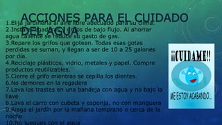 1.Elija jardinería al aire libre adecuado para su clima.
2.Instale regaderas y grifos de bajo flujo. Al ahorrar
agua caliente se reduce su gasto de gas.
3.Repare los grifos que gotean. Todas esas gotas
perdidas se suman, y llegan a ser de 10 a 25 galones
por día.
4.Reciclaje plásticos, vidrio, metales y papel. Compre
productos reutilizables.
5.Cierre el grifo mientras se cepilla los dientes.
6.No demores en la regadera
7.Lava los trastes en una bandeja con agua y no bajo la
llave
8.Lava el carro con cubeta y esponja, no con manguera
9.Riega el jardín por la mañana temprano o cerca de la
noche
10.No juegues con el agua
ACCIONES PARA EL CUIDADO
DEL AGUA
 
