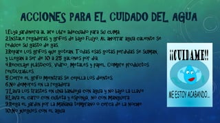 1.Elija jardinería al aire libre adecuado para su clima.
2.Instale regaderas y grifos de bajo flujo. Al ahorrar agua caliente se
reduce su gasto de gas.
3.Repare los grifos que gotean. Todas esas gotas perdidas se suman,
y llegan a ser de 10 a 25 galones por día.
4.Reciclaje plásticos, vidrio, metales y papel. Compre productos
reutilizables.
5.Cierre el grifo mientras se cepilla los dientes.
6.No demores en la regadera
7.Lava los trastes en una bandeja con agua y no bajo la llave
8.Lava el carro con cubeta y esponja, no con manguera
9.Riega el jardín por la mañana temprano o cerca de la noche
10.No juegues con el agua
ACCIONES PARA EL CUIDADO DEL AGUA
 