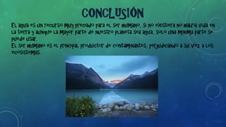 El agua es un recurso muy preciado para el ser humano, si no existiera no habría vida en
la tierra y aunque la mayor parte de nuestro planeta sea agua, solo una mínima parte se
puede usar.
El ser humano es el principal productor de contaminantes, perjudicando a su vez a los
ecosistemas.
CONCLUSIÓN
 