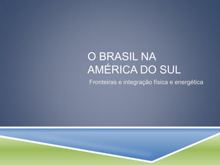 O BRASIL NA 
AMÉRICA DO SUL 
Fronteiras e integração física e energética 
 