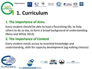 Project partners
1. Curriculum
1. The importance of Aims
Every student should be able to lead a flourishing life, to help
others to do so too, to form a broad background of understanding
(Reiss and White 2013)
2. The importance of Content
Every student needs access to essential knowledge and
understanding, skills for capacity development (eg making choices)
 