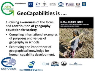 Project partners
GeoCapabilities is ….
1) raising awareness of the focus
and contribution of geography
education for society
• Compiling international examples
of purposes and values of
geography in schools.
• Expressing the importance of
geographical knowledge for
human capability development.
 