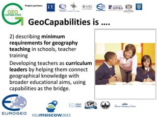 Project partners
GeoCapabilities is ….
2) describing minimum
requirements for geography
teaching in schools, teacher
training
Developing teachers as curriculum
leaders by helping them connect
geographical knowledge with
broader educational aims, using
capabilities as the bridge.
 
