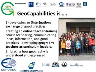 Project partners
GeoCapabilities is ….
3) developing an (inter)national
exchange of good practices.
Creating an online teacher-training
course for sharing, communicating
ideas, information, and good
practices - developing geography
teachers as curriculum leaders.
Embracing how geography is
understood and expressed.
 