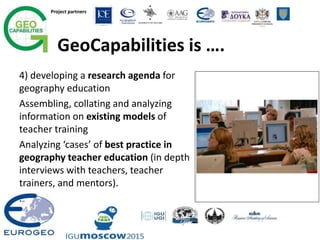Project partners
GeoCapabilities is ….
4) developing a research agenda for
geography education
Assembling, collating and analyzing
information on existing models of
teacher training
Analyzing ‘cases’ of best practice in
geography teacher education (in depth
interviews with teachers, teacher
trainers, and mentors).
.
 