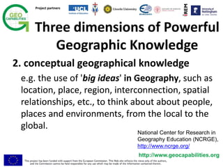 Project partners
http://www.geocapabilities.org
2. conceptual geographical knowledge
e.g. the use of 'big ideas' in Geography, such as
location, place, region, interconnection, spatial
relationships, etc., to think about about people,
places and environments, from the local to the
global.
Three dimensions of Powerful
Geographic Knowledge
National Center for Research in
Geography Education (NCRGE),
http://www.ncrge.org/
 