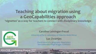 Teaching about migration using
a GeoCapabilities approach
‘vignettes’ as a way for teachers to connect with disciplinary knowledge
Caroline Leininger-Frezal
University of Paris, Laboratory of Didactics André Révuz
Luc Zwartjes
Ghent University, geography department
Sint-Lodewijkscollege Brugge, EUROGEO
IGU-CGE conference Prague 2021
 