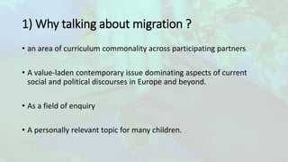 1) Why talking about migration ?
• an area of curriculum commonality across participating partners
• A value-laden contemporary issue dominating aspects of current
social and political discourses in Europe and beyond.
• As a field of enquiry
• A personally relevant topic for many children.
 