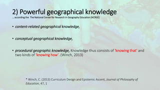 2) Powerful geographical knowledge
… according the The National Center for Research in Geography Education (NCRGE)
• content-related geographical knowledge,
• conceptual geographical knowledge,
• procedural geographic knowledge, Knowledge thus consists of 'knowing that’ and
two kinds of 'knowing how’. (Winch, 2013)
* Winch, C. (2013) Curriculum Design and Epistemic Ascent, Journal of Philosophy of
Education, 47, 1
 