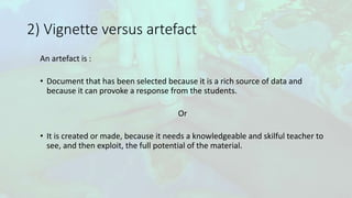 2) Vignette versus artefact
An artefact is :
• Document that has been selected because it is a rich source of data and
because it can provoke a response from the students.
Or
• It is created or made, because it needs a knowledgeable and skilful teacher to
see, and then exploit, the full potential of the material.
 