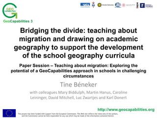 This project has been funded with support from the European Commission. This Web site reflects the views only of the authors,
and the Commission cannot be held responsible for any use which may be made of the information contained therein.
http://www.geocapabilities.org
GeoCapabilities 3
Bridging the divide: teaching about
migration and drawing on academic
geography to support the development
of the school geography curricula
Paper Session – Teaching about migration: Exploring the
potential of a GeoCapabilities approach in schools in challenging
circumstances
Tine Béneker
with colleagues Mary Biddulph, Martin Hanus, Caroline
Leininger, David Mitchell, Luc Zwartjes and Karl Donert
 