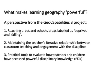 What makes learning geography ‘powerful’?
A perspective from the GeoCapabilities 3 project:
1. Reaching areas and schools areas labelled as ‘deprived’
and ‘failing’.
2. Maintaining the teacher’s iterative relationship between
classroom teaching and engagement with the discipline
3. Practical tools to evaluate how teachers and children
have accessed powerful disciplinary knowledge (PDK)
 