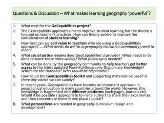 Questions & Discussion – What makes learning geography ‘powerful’?
1. What next for the GoCapabilities project?
2. The Geocapability approach aims to improve student learning but the theory is
focused on teacher's practices. How can theory evolve to improve the
consideration of student learning?
3. How best can we add value to teachers who are using a GeoCapabilities
approach?.....What needs do we (as a geography education community) need to
meet?
4. What social justice lessons does GeoCapabilities 3 provide? What needs to be
done to share these more widely? What follow up is needed?
5. What can be done by the geography community to help teachers get better
access to the latest updated Powerful Geography Disciplinary Knowledge?
Which are the channels? Who should be responsible?
6. How could the GeoCapabilities toolkit and supporting materials be used? Is
there any advice we can supply?
7. In recent years, Geocapabilities have become an important approach in
geographical education in many countries around the world. However, this
knowledge is fragmented into different platforms (web pages, journals etc).
Would it be possible / appropriate to invite authors to share their experiences
and then concentrate them in one place / portal?
8. What perspectives are needed in geography curriculum design and
development?
 