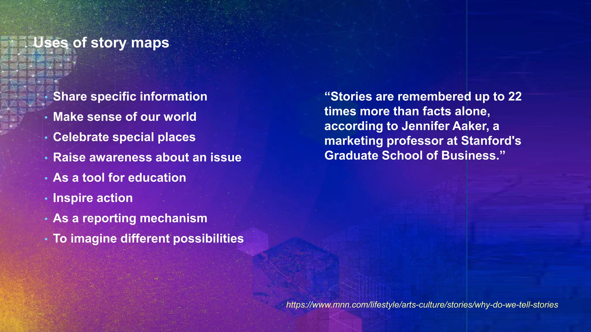 Uses of story maps
• Share specific information
• Make sense of our world
• Celebrate special places
• Raise awareness about an issue
• As a tool for education
• Inspire action
• As a reporting mechanism
• To imagine different possibilities
https://www.mnn.com/lifestyle/arts-culture/stories/why-do-we-tell-stories
“Stories are remembered up to 22
times more than facts alone,
according to Jennifer Aaker, a
marketing professor at Stanford's
Graduate School of Business.”
 