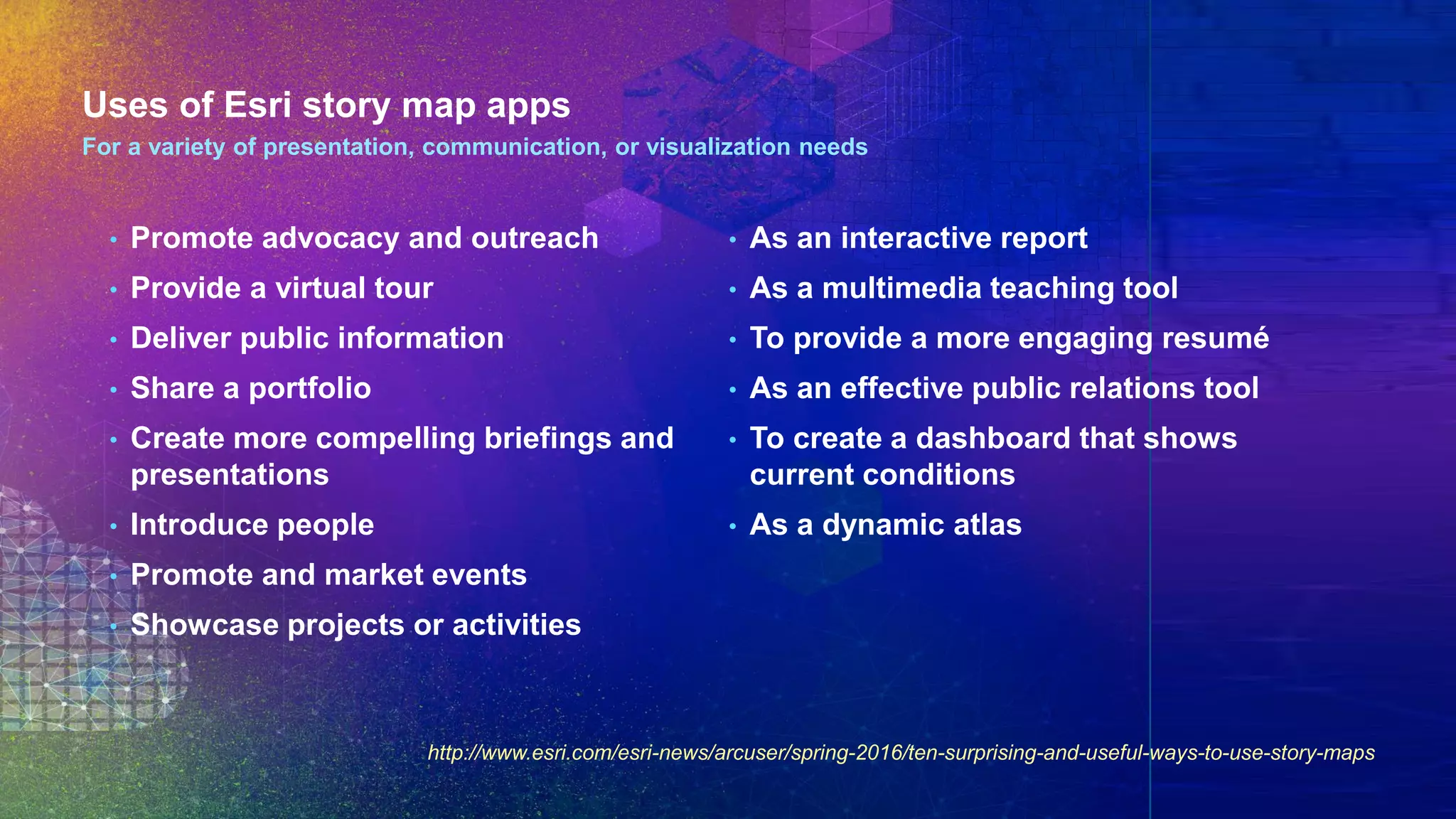 Uses of Esri story map apps
• Promote advocacy and outreach
• Provide a virtual tour
• Deliver public information
• Share a portfolio
• Create more compelling briefings and
presentations
• Introduce people
• Promote and market events
• Showcase projects or activities
• As an interactive report
• As a multimedia teaching tool
• To provide a more engaging resumé
• As an effective public relations tool
• To create a dashboard that shows
current conditions
• As a dynamic atlas
For a variety of presentation, communication, or visualization needs
http://www.esri.com/esri-news/arcuser/spring-2016/ten-surprising-and-useful-ways-to-use-story-maps
 