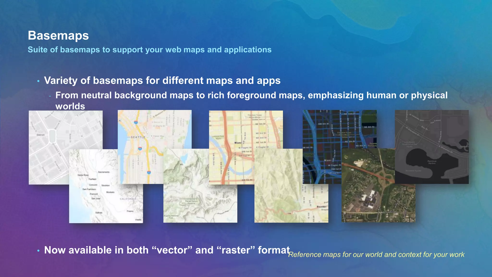 Basemaps
• Variety of basemaps for different maps and apps
- From neutral background maps to rich foreground maps, emphasizing human or physical
worlds
• Now available in both “vector” and “raster” format
Suite of basemaps to support your web maps and applications
Reference maps for our world and context for your work
 