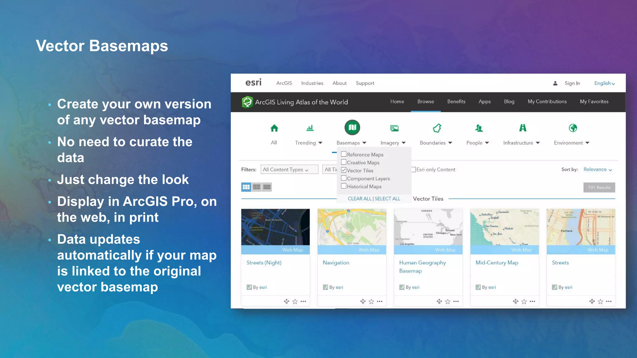 Vector Basemaps
• Create your own version
of any vector basemap
• No need to curate the
data
• Just change the look
• Display in ArcGIS Pro, on
the web, in print
• Data updates
automatically if your map
is linked to the original
vector basemap
 
