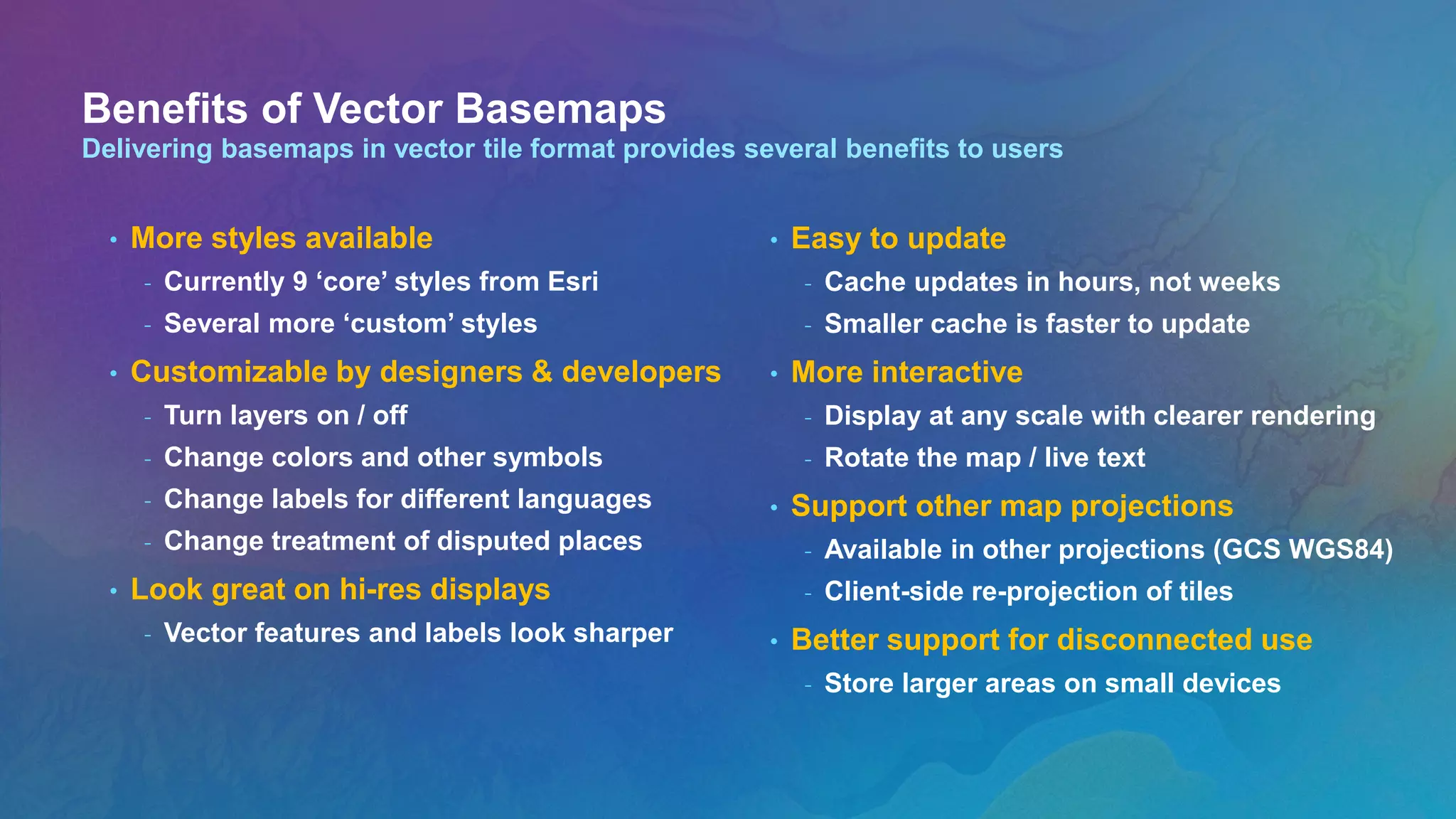 Benefits of Vector Basemaps
Delivering basemaps in vector tile format provides several benefits to users
• More styles available
- Currently 9 ‘core’ styles from Esri
- Several more ‘custom’ styles
• Customizable by designers & developers
- Turn layers on / off
- Change colors and other symbols
- Change labels for different languages
- Change treatment of disputed places
• Look great on hi-res displays
- Vector features and labels look sharper
• Easy to update
- Cache updates in hours, not weeks
- Smaller cache is faster to update
• More interactive
- Display at any scale with clearer rendering
- Rotate the map / live text
• Support other map projections
- Available in other projections (GCS WGS84)
- Client-side re-projection of tiles
• Better support for disconnected use
- Store larger areas on small devices
 