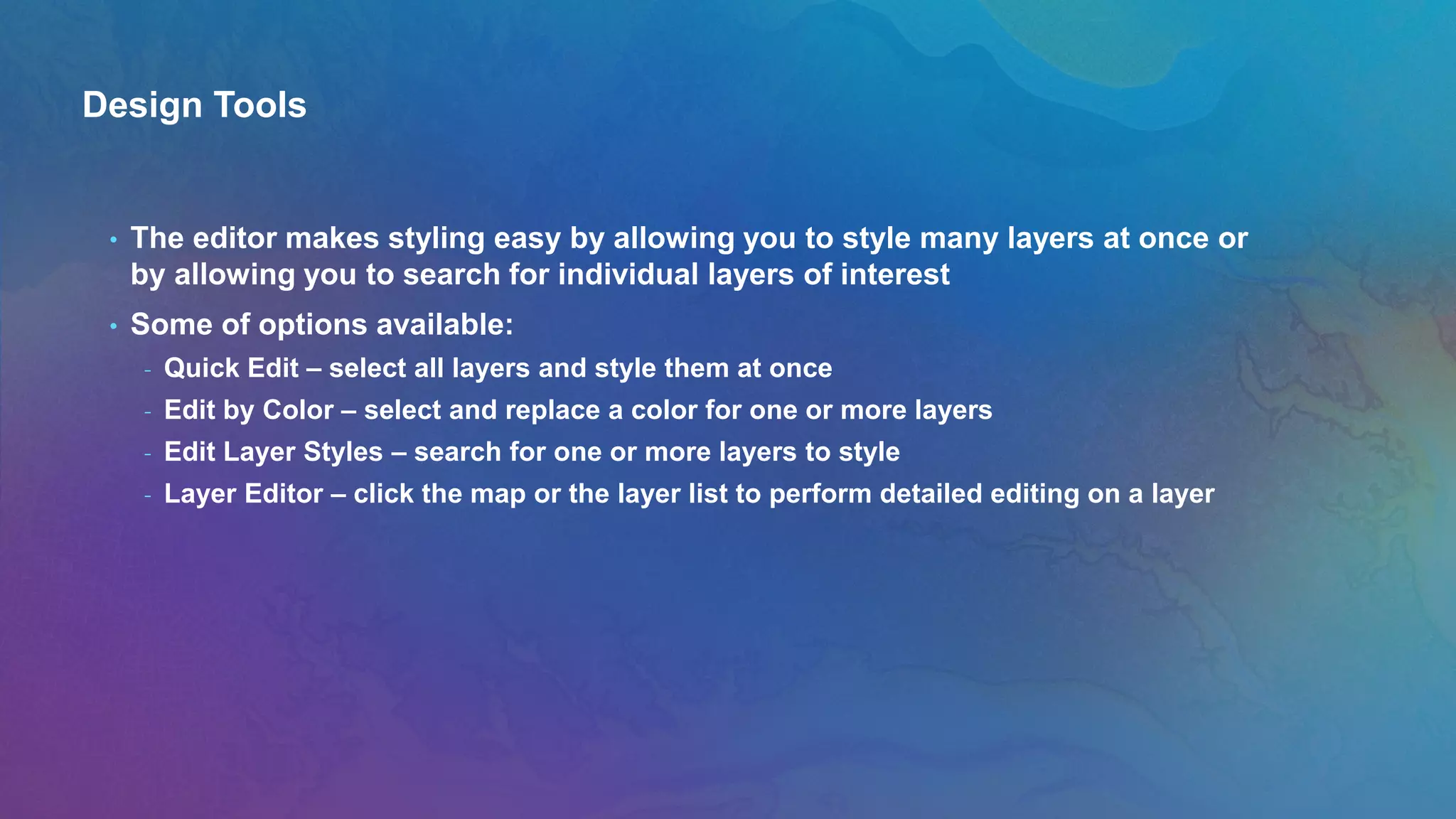 Design Tools
• The editor makes styling easy by allowing you to style many layers at once or
by allowing you to search for individual layers of interest
• Some of options available:
- Quick Edit – select all layers and style them at once
- Edit by Color – select and replace a color for one or more layers
- Edit Layer Styles – search for one or more layers to style
- Layer Editor – click the map or the layer list to perform detailed editing on a layer
 