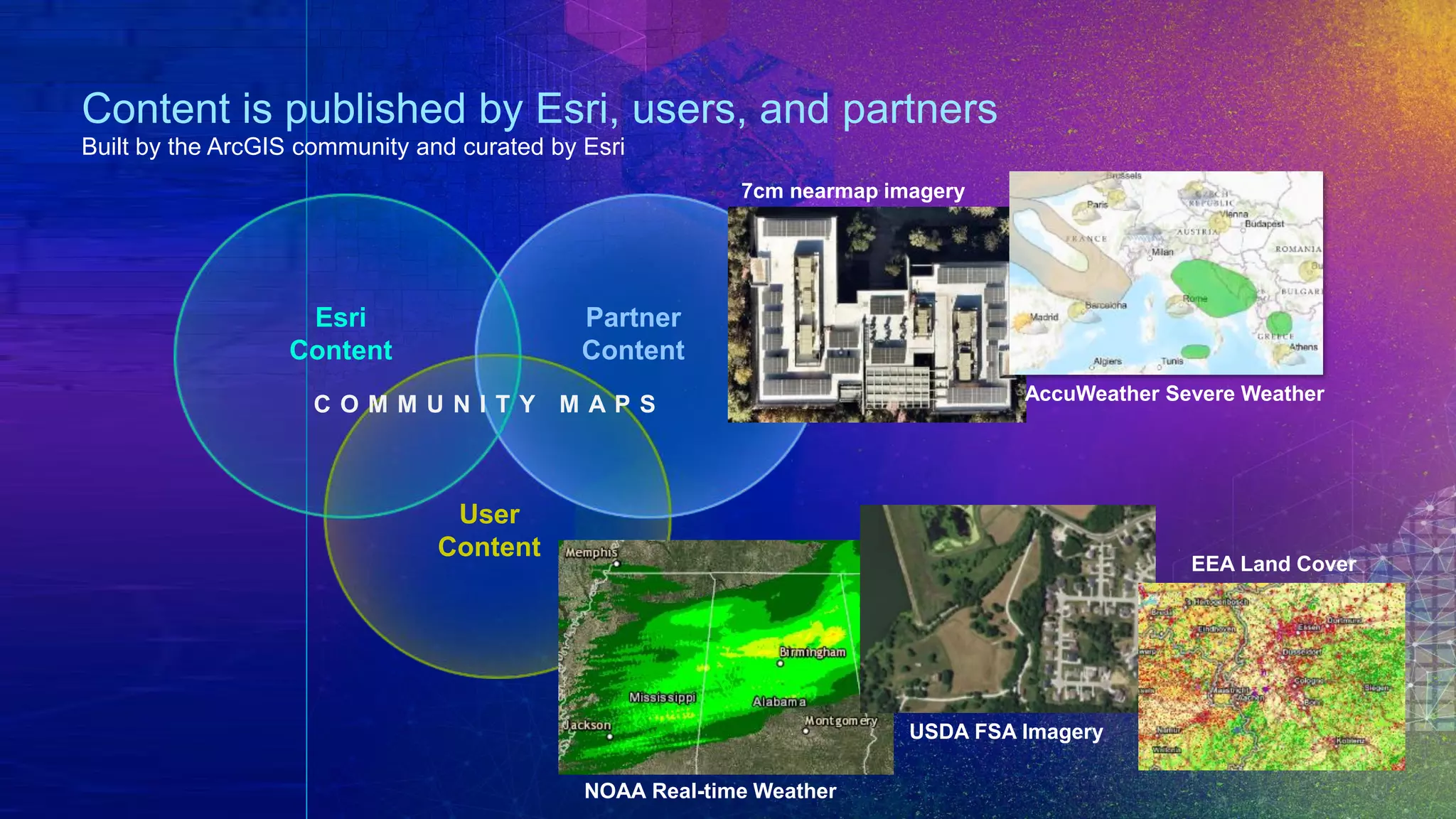 Content is published by Esri, users, and partners
Built by the ArcGIS community and curated by Esri
Esri
Content
C O M M U N I T Y M A P S
Partner
Content
User
Content
7cm nearmap imagery
AccuWeather Severe Weather
NOAA Real-time Weather
USDA FSA Imagery
EEA Land Cover
 