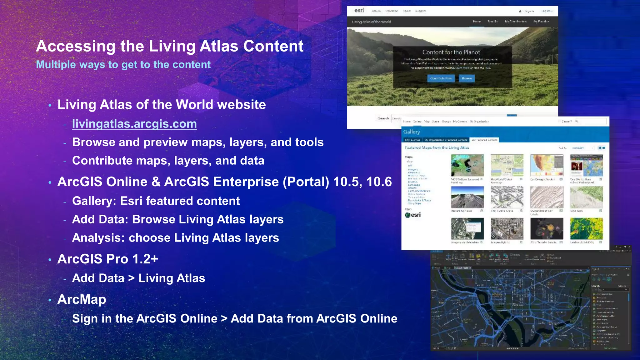 Accessing the Living Atlas Content
Multiple ways to get to the content
• Living Atlas of the World website
- livingatlas.arcgis.com
- Browse and preview maps, layers, and tools
- Contribute maps, layers, and data
• ArcGIS Online & ArcGIS Enterprise (Portal) 10.5, 10.6
- Gallery: Esri featured content
- Add Data: Browse Living Atlas layers
- Analysis: choose Living Atlas layers
• ArcGIS Pro 1.2+
- Add Data > Living Atlas
• ArcMap
- Sign in the ArcGIS Online > Add Data from ArcGIS Online
 