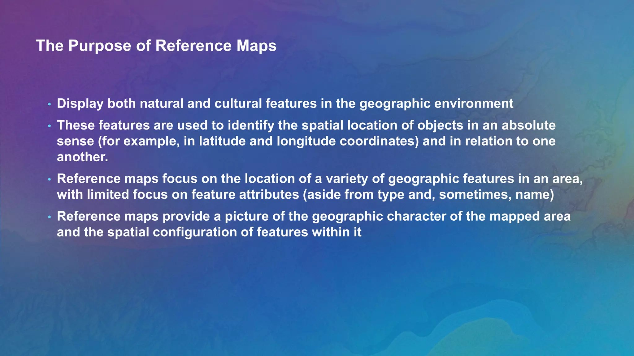 The Purpose of Reference Maps
• Display both natural and cultural features in the geographic environment
• These features are used to identify the spatial location of objects in an absolute
sense (for example, in latitude and longitude coordinates) and in relation to one
another.
• Reference maps focus on the location of a variety of geographic features in an area,
with limited focus on feature attributes (aside from type and, sometimes, name)
• Reference maps provide a picture of the geographic character of the mapped area
and the spatial configuration of features within it
 