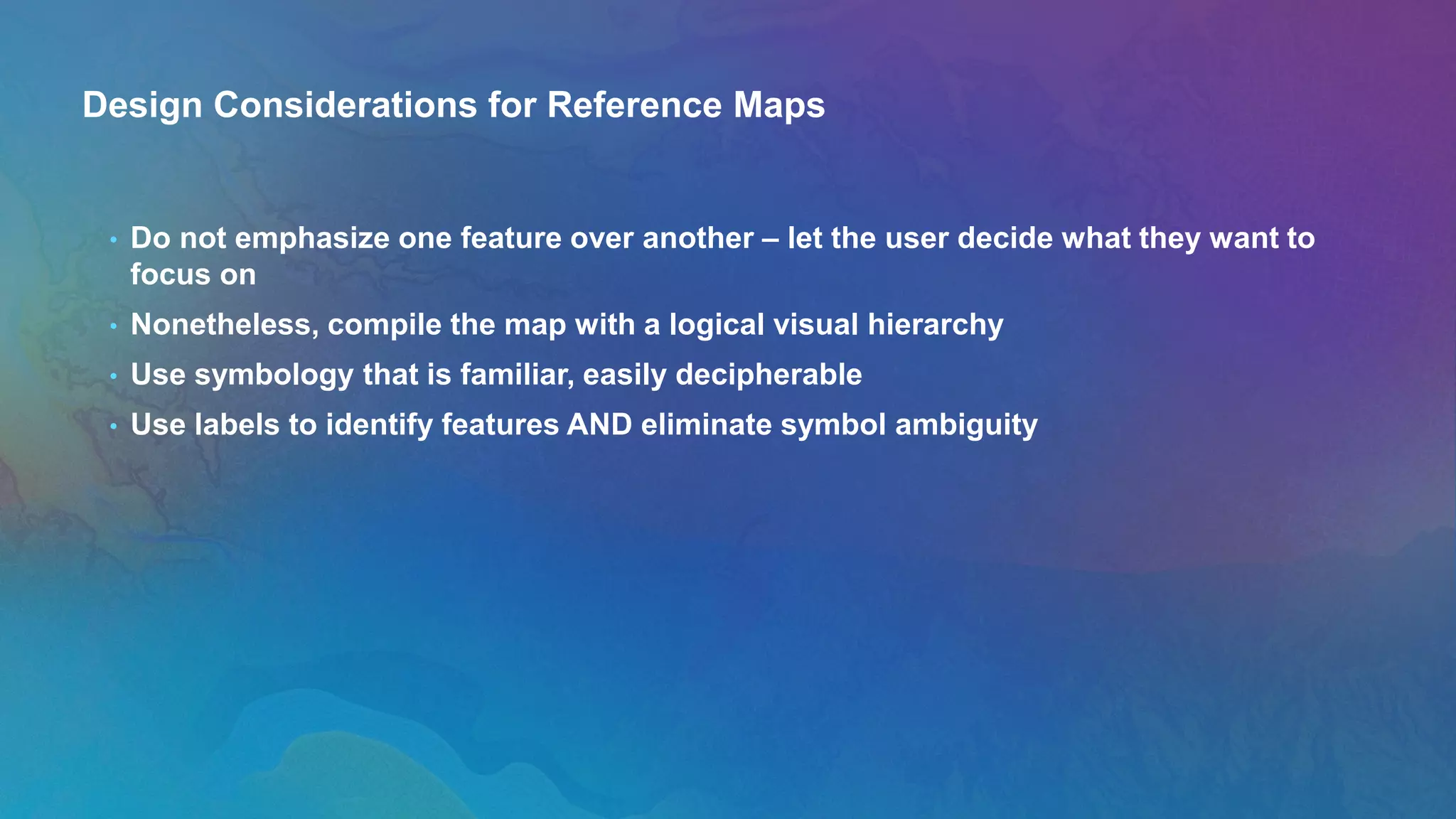Design Considerations for Reference Maps
• Do not emphasize one feature over another – let the user decide what they want to
focus on
• Nonetheless, compile the map with a logical visual hierarchy
• Use symbology that is familiar, easily decipherable
• Use labels to identify features AND eliminate symbol ambiguity
 