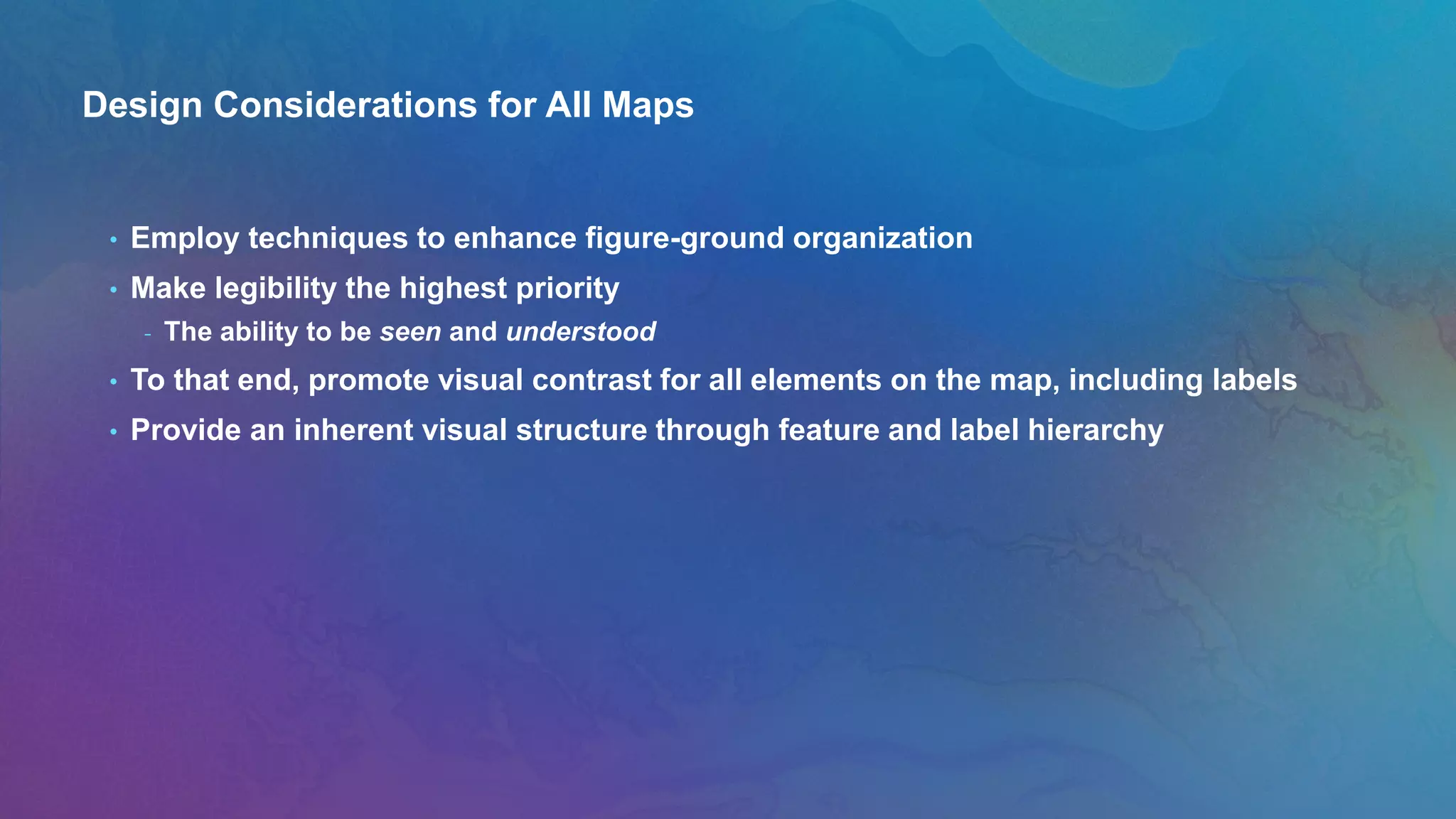 Design Considerations for All Maps
• Employ techniques to enhance figure-ground organization
• Make legibility the highest priority
- The ability to be seen and understood
• To that end, promote visual contrast for all elements on the map, including labels
• Provide an inherent visual structure through feature and label hierarchy
 