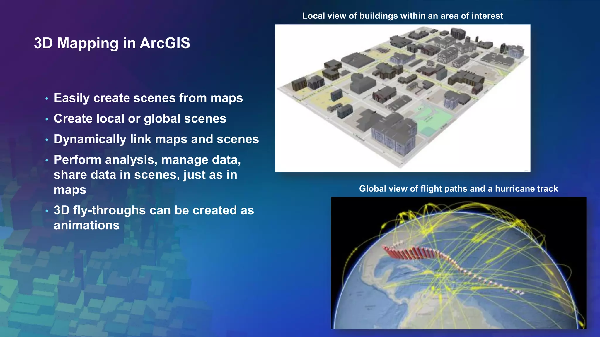 3D Mapping in ArcGIS
• Easily create scenes from maps
• Create local or global scenes
• Dynamically link maps and scenes
• Perform analysis, manage data,
share data in scenes, just as in
maps
• 3D fly-throughs can be created as
animations
Local view of buildings within an area of interest
Global view of flight paths and a hurricane track
 