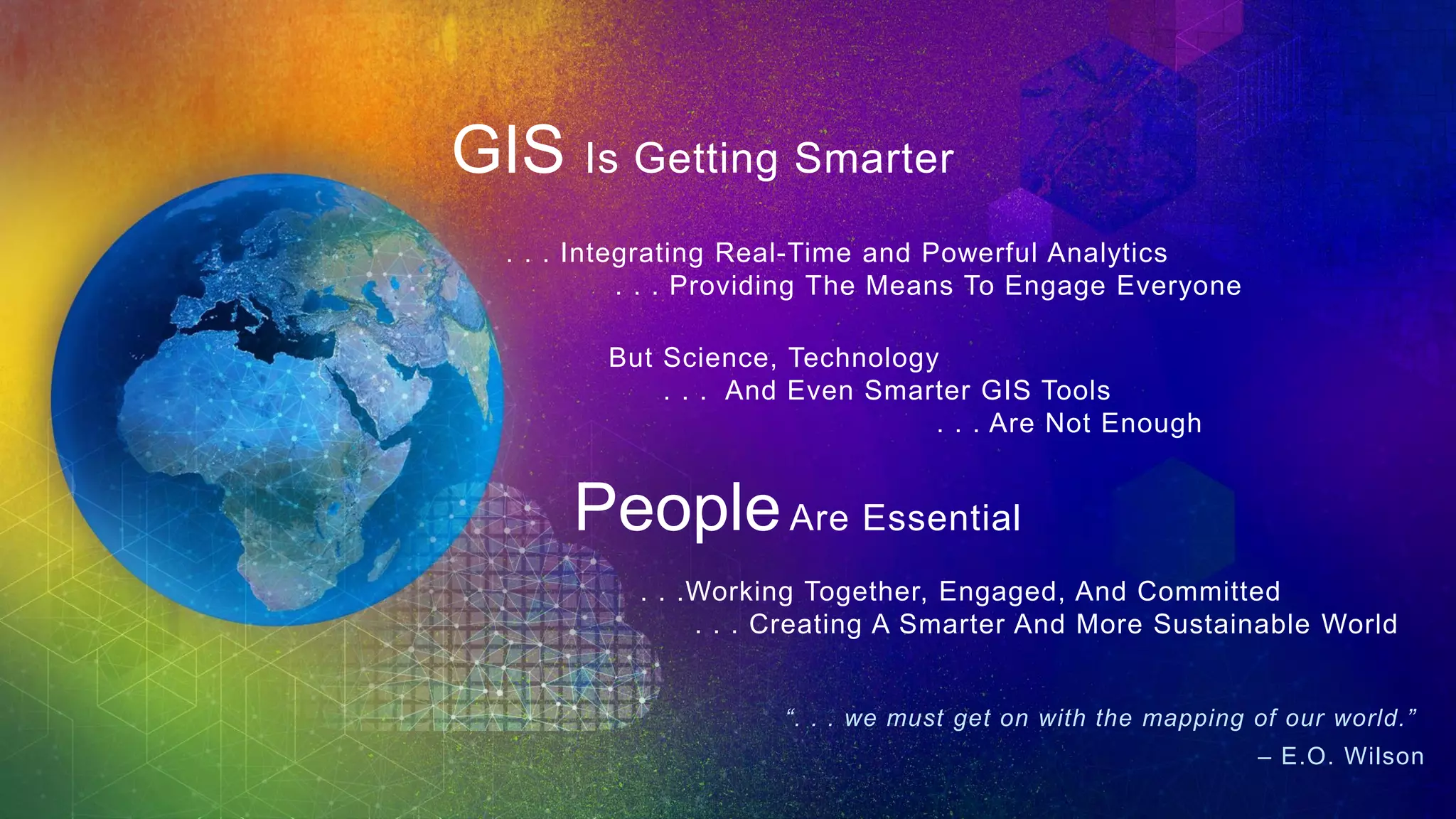 . . . Integrating Real-Time and Powerful Analytics
. . . Providing The Means To Engage Everyone
. . .Working Together, Engaged, And Committed
. . . Creating A Smarter And More Sustainable World
But Science, Technology
. . . And Even Smarter GIS Tools
. . . Are Not Enough
PeopleAre Essential
“. . . we must get on with the mapping of our world.”
– E.O. Wilson
GIS Is Getting Smarter
 