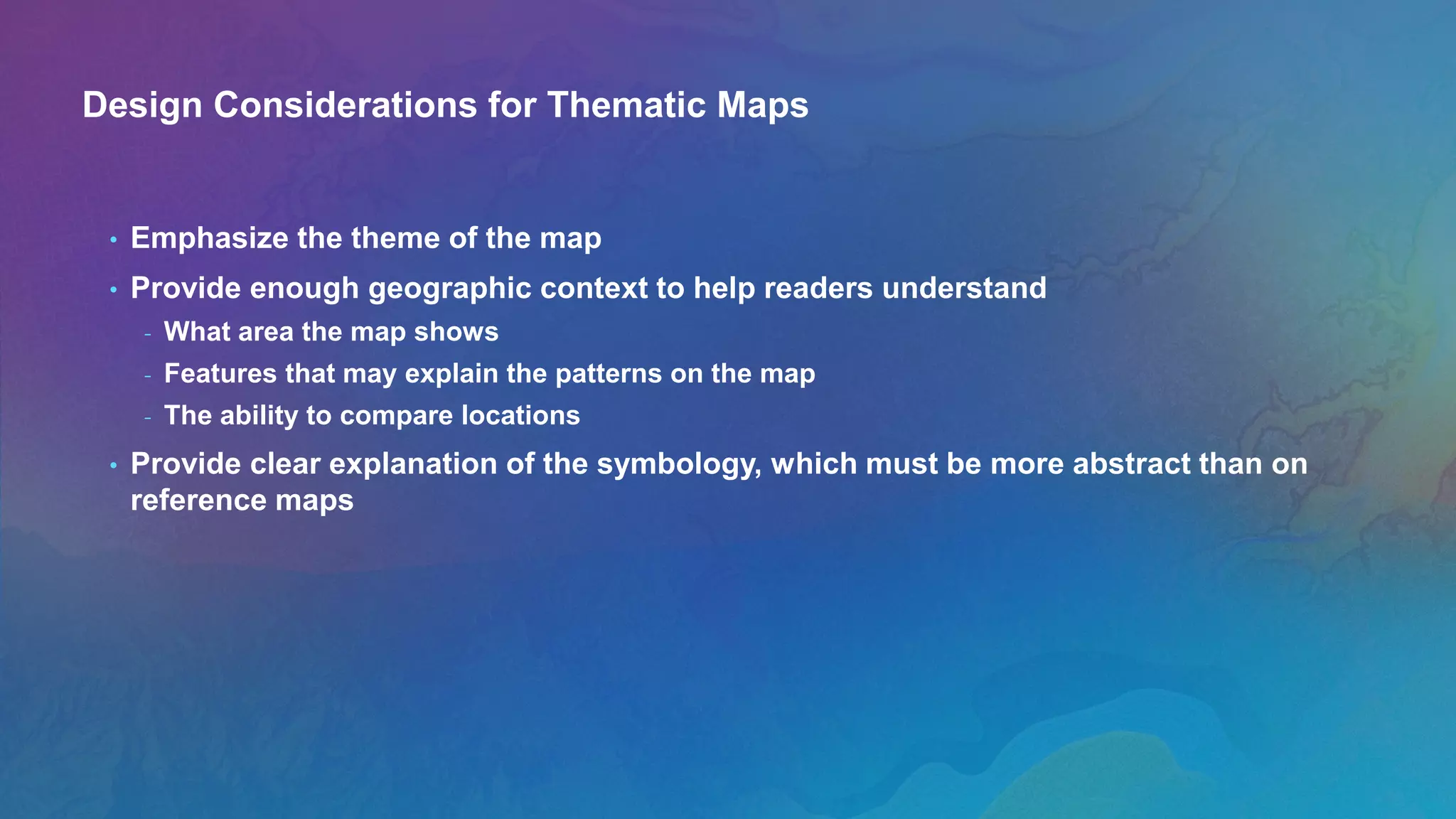 Design Considerations for Thematic Maps
• Emphasize the theme of the map
• Provide enough geographic context to help readers understand
- What area the map shows
- Features that may explain the patterns on the map
- The ability to compare locations
• Provide clear explanation of the symbology, which must be more abstract than on
reference maps
 