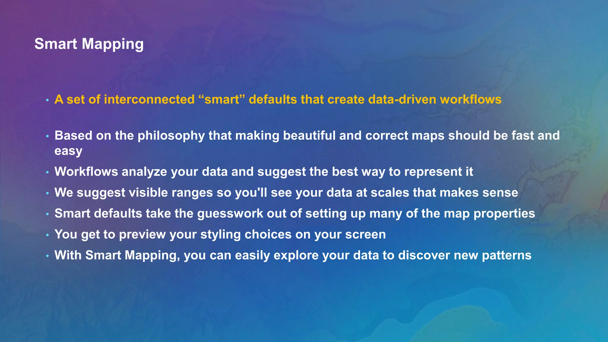 Smart Mapping
• A set of interconnected “smart” defaults that create data-driven workflows
• Based on the philosophy that making beautiful and correct maps should be fast and
easy
• Workflows analyze your data and suggest the best way to represent it
• We suggest visible ranges so you'll see your data at scales that makes sense
• Smart defaults take the guesswork out of setting up many of the map properties
• You get to preview your styling choices on your screen
• With Smart Mapping, you can easily explore your data to discover new patterns
 