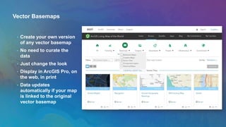 Vector Basemaps
• Create your own version
of any vector basemap
• No need to curate the
data
• Just change the look
• Display in ArcGIS Pro, on
the web, in print
• Data updates
automatically if your map
is linked to the original
vector basemap
 