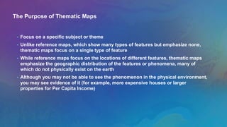 The Purpose of Thematic Maps
• Focus on a specific subject or theme
• Unlike reference maps, which show many types of features but emphasize none,
thematic maps focus on a single type of feature
• While reference maps focus on the locations of different features, thematic maps
emphasize the geographic distribution of the features or phenomena, many of
which do not physically exist on the earth
• Although you may not be able to see the phenomenon in the physical environment,
you may see evidence of it (for example, more expensive houses or larger
properties for Per Capita Income)
 
