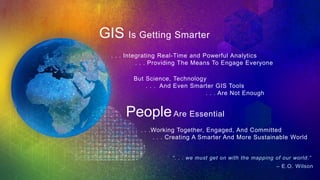 . . . Integrating Real-Time and Powerful Analytics
. . . Providing The Means To Engage Everyone
. . .Working Together, Engaged, And Committed
. . . Creating A Smarter And More Sustainable World
But Science, Technology
. . . And Even Smarter GIS Tools
. . . Are Not Enough
PeopleAre Essential
“. . . we must get on with the mapping of our world.”
– E.O. Wilson
GIS Is Getting Smarter
 