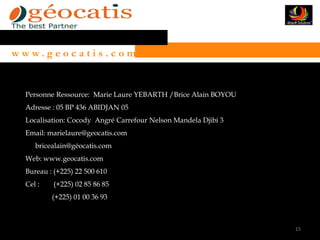 w w w. g e o c a t i s . c o m


   Personne Ressource: Marie Laure YEBARTH /Brice Alain BOYOU
   Adresse : 05 BP 436 ABIDJAN 05
   Localisation: Cocody Angré Carrefour Nelson Mandela Djibi 3
   Email: marielaure@geocatis.com
      bricealain@géocatis.com
   Web: www.geocatis.com
   Bureau : (+225) 22 500 610
   Cel :   (+225) 02 85 86 85
           (+225) 01 00 36 93



                                                                 15
 