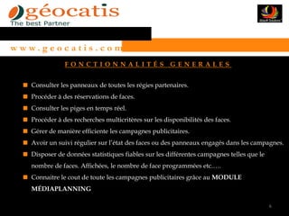 w w w. g e o c a t i s . c o m
                 FONCTIONNALITÉS                       GENERALES


     Consulter les panneaux de toutes les régies partenaires.
     Procéder à des réservations de faces.
     Consulter les piges en temps réel.
     Procéder à des recherches multicritères sur les disponibilités des faces.
     Gérer de manière efficiente les campagnes publicitaires.
     Avoir un suivi régulier sur l’état des faces ou des panneaux engagés dans les campagnes.
     Disposer de données statistiques fiables sur les différentes campagnes telles que le
     nombre de faces. Affichées, le nombre de face programmées etc.….
     Connaitre le cout de toute les campagnes publicitaires grâce au MODULE
     MÉDIAPLANNING

                                                                                            6
 