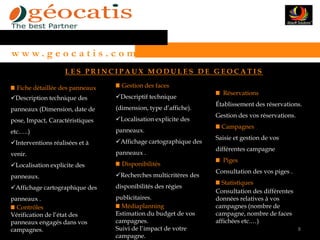 w w w. g e o c a t i s . c o m
                    LES PRINCIPAUX MODULES DE GEOCATIS

  Fiche détaillée des panneaux     Gestion des faces
                                                                   Réservations
Description technique des       Descriptif technique
                                                                 Établissement des réservations.
panneaux (Dimension, date de     (dimension, type d’affiche).
                                                                 Gestion des vos réservations.
pose, Impact, Caractéristiques   Localisation explicite des
                                                                   Campagnes
etc.….)                          panneaux.
                                                                 Saisie et gestion de vos
Interventions réalisées et à    Affichage cartographique des
                                                                 différentes campagne
venir.                           panneaux .
                                                                   Piges
Localisation explicite des        Disponibilités
                                                                 Consultation des vos piges .
panneaux.                        Recherches multicritères des
                                                                   Statistiques
Affichage cartographique des    disponibilités des régies
                                                                 Consultation des différentes
panneaux .                       publicitaires.                  données relatives à vos
  Contrôles                        Médiaplanning                 campagnes (nombre de
Vérification de l’état des       Estimation du budget de vos     campagne, nombre de faces
panneaux engagés dans vos        campagnes.                      affichées etc.…)
campagnes.                       Suivi de l’impact de votre                                      8
                                 campagne.
 