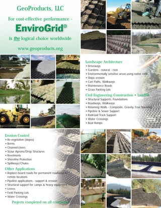 GeoProducts, LLC
For cost-effective performance -
is the logical choice worldwide
www.geoproducts.org
Landscape Architecture
• Driveways
• Gardens - natural - rock
• Environmentally sensitive areas using native infill
• Slope erosion
• Cart Paths, Walkways
• Maintenance Roads
• Grass Parking Lots
Civil Engineering Construction • Landfill
• Structural Supports, Foundations
• Roadways, Walkways
• Retaining Walls - Composite, Gravity, Free Standing
• Pipeline & Sewer Support
• Railroad Track Support
• Water Crossings
• Boat Ramps
Erosion Control
• Re-vegetation (slopes)
• Berms
• Channel Liners
• Scour Aprons/Drop Structures
• Revetments
• Shoreline Protection
• Spillways/Chutes
Other Applications
• Replace board roads for permanent roadways to
remote locations
• Pipeline applications - support & erosion
• Structural support for camps & heavy equipment
• Levees
• Field Parking Lots
• Water Crossings
Projects completed on all continents
 