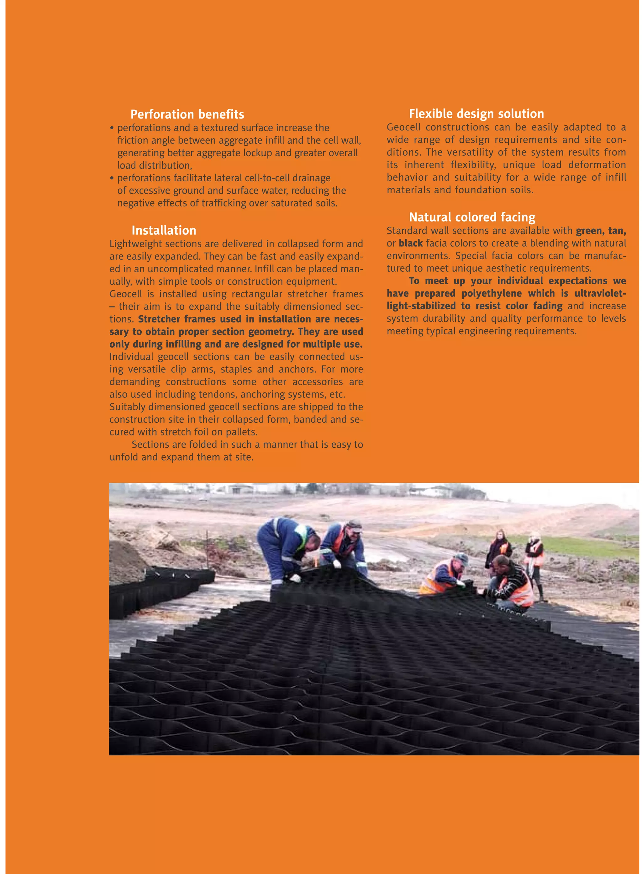 Perforation benefits
• perforations and a textured surface increase the
	 friction angle between aggregate infill and the cell wall, 	
	 generating better aggregate lockup and greater overall 	
	 load distribution,
• perforations facilitate lateral cell-to-cell drainage 	 	
	 of excessive ground and surface water, reducing the 	
	 negative effects of trafficking over saturated soils.
	 Installation
Lightweight sections are delivered in collapsed form and
are easily expanded. They can be fast and easily expand-
ed in an uncomplicated manner. Infill can be placed man-
ually, with simple tools or construction equipment. 		
Geocell is installed using rectangular stretcher frames
– their aim is to expand the suitably dimensioned sec-
tions. Stretcher frames used in installation are neces-
sary to obtain proper section geometry. They are used
only during infilling and are designed for multiple use.	
Individual geocell sections can be easily connected us-
ing versatile clip arms, staples and anchors. For more
demanding constructions some other accessories are
also used including tendons, anchoring systems, etc. 	
Suitably dimensioned geocell sections are shipped to the
construction site in their collapsed form, banded and se-
cured with stretch foil on pallets.
	 Sections are folded in such a manner that is easy to
unfold and expand them at site.
	 Flexible design solution
Geocell constructions can be easily adapted to a
wide range of design requirements and site con-
ditions. The versatility of the system results from
its inherent flexibility, unique load deformation
behavior and suitability for a wide range of infill
materials and foundation soils.
	 Natural colored facing
Standard wall sections are available with green, tan,
or black facia colors to create a blending with natural
environments. Special facia colors can be manufac-
tured to meet unique aesthetic requirements.
	 To meet up your individual expectations we
have prepared polyethylene which is ultraviolet-
light-stabilized to resist color fading and increase
system durability and quality performance to levels
meeting typical engineering requirements.
 