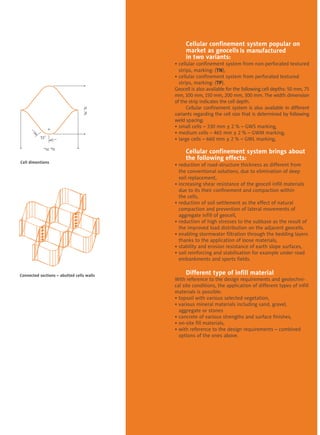 Cellular confinement system popular on 	
	market as geocells 	
	in two variants:
• cellular confinement system from non-perforated textured
	 strips, marking: (TN),
• cellular confinement system from perforated textured 	
	 strips, marking: (TP).
Geocell is also available for the following cell depths: 50 mm, 75
mm, 100 mm, 150 mm, 200 mm, 300 mm. The width dimension
of the strip indicates the cell depth.
	 Cellular confinement system is also available in different
variants regarding the cell size that is determined by following
weld spacing:
• small cells – 330 mm ± 2 % – GWS marking,
• medium cells – 465 mm ± 2 % – GWM marking,
• large cells – 660 mm ± 2 % – GWL marking,
	
	 Cellular confinement system brings about 	
	 the following effects:
• reduction of road-structure thickness as different from 	
	 the conventional solutions, due to elimination of deep
	 soil replacement,
• increasing shear resistance of the geocell infill materials 	
	 due to its their confinement and compaction within
	 the cells,
• reduction of soil settlement as the effect of natural 	
	 compaction and prevention of lateral movements of 	
	 aggregate infill of geocell,  
• reduction of high stresses to the subbase as the result of 	
	 the improved load distribution on the adjacent geocells.
• enabling stormwater filtration through the bedding layers 	
	 thanks to the application of loose materials,
• stability and erosion resistance of earth slope surfaces,
• soil reinforcing and stabilisation for example under road 	
	 embankments and sports fields.
	 Different type of infill material
With reference to the design requirements and geotechni-
cal site conditions, the application of different types of infill
materials is possible:
• topsoil with various selected vegetation,
• various mineral materials including sand, gravel, 	 	
	 aggregate or stones
• concrete of various strengths and surface finishes,
• on-site fill materials,
• with reference to the design requirements – combined 	
	 options of the ones above.
Connected sections – abutted cells walls
Cell dimentions
51˚
w
sc w
Ic
I
scI
Ic
is manufactured
 