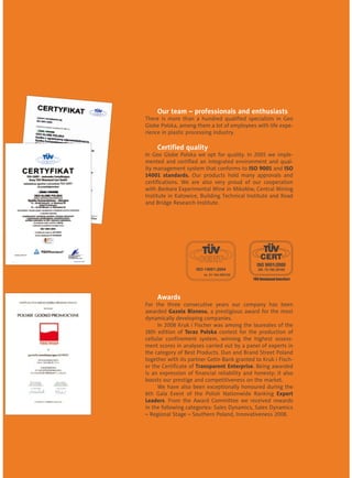 Our team – professionals and enthusiasts
There is more than a hundred qualified specialists in Geo
Globe Polska, among them a lot of employees with life expe-
rience in plastic processing industry.
	 Certified quality
In Geo Globe Polska we opt for quality. In 2005 we imple-
mented and certified an integrated environment and qual-
ity management system that conforms to ISO 9001 and ISO
14001 standards. Our products hold many approvals and
certifications. We are also very proud of our cooperation
with Barbara Experimental Mine in Mikołów, Central Mining
Institute in Katowice, Building Technical Institute and Road
and Bridge Research Institute.
	
	
	 Awards
For the three consecutive years our company has been
awarded Gazela Biznesu, a prestigious award for the most
dynamically developing companies.
	 In 2008 Kruk i Fischer was among the laureates of the
18th edition of Teraz Polska contest for the production of
cellular confinement system, winning the highest assess-
ment scores in analyses carried out by a panel of experts in
the category of Best Products. Dun and Brand Street Poland
together with its partner Getin Bank granted to Kruk i Fisch-
er the Certificate of Transparent Enterprise. Being awarded
is an expression of financial reliability and honesty; it also
boosts our prestige and competitiveness on the market.
	 We have also been exceptionally honoured during the
6th Gala Event of the Polish Nationwide Ranking Export
Leaders. From the Award Committee we received rewards
in the following categories: Sales Dynamics, Sales Dynamics
– Regional Stage – Southern Poland, Innovativeness 2008.
 