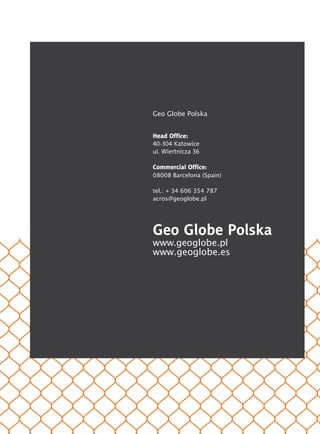Geo Globe Polska
Head Office:
40-304 Katowice
ul. Wiertnicza 36
Commercial Office:
08008 Barcelona (Spain)
tel.: + 34 606 354 787
acros@geoglobe.pl
Geo Globe Polska
www.geoglobe.pl
www.geoglobe.es
	
	
	
	
	
	
	
 