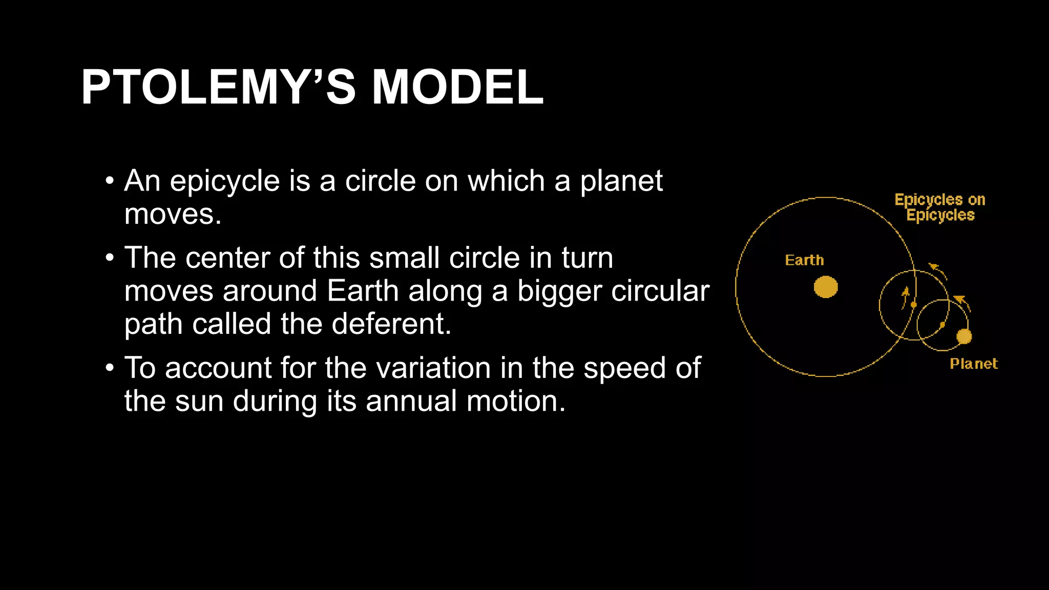 PTOLEMY’S MODEL
• An epicycle is a circle on which a planet
moves.
• The center of this small circle in turn
moves around Earth along a bigger circular
path called the deferent.
• To account for the variation in the speed of
the sun during its annual motion.
 